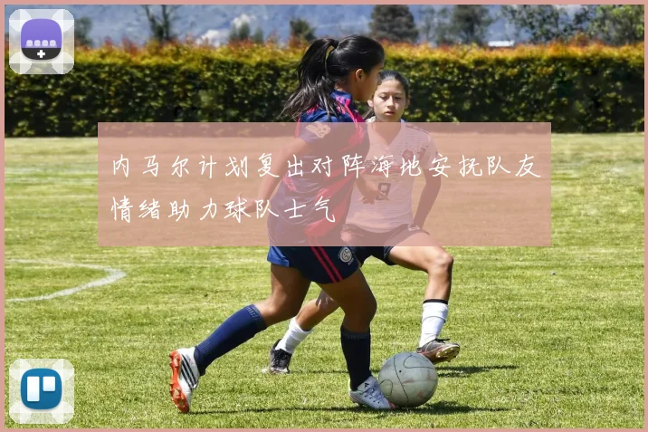 内马尔计划复出对阵海地安抚队友情绪助力球队士气