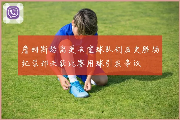 詹姆斯怒离更衣室球队创历史胜场纪录却未获比赛用球引发争议