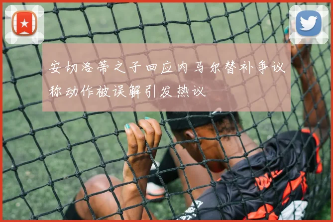 安切洛蒂之子回应内马尔替补争议称动作被误解引发热议