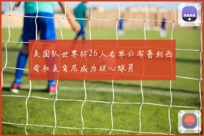 美国队世界杯26人名单公布普利西奇和麦肯尼成为核心球员