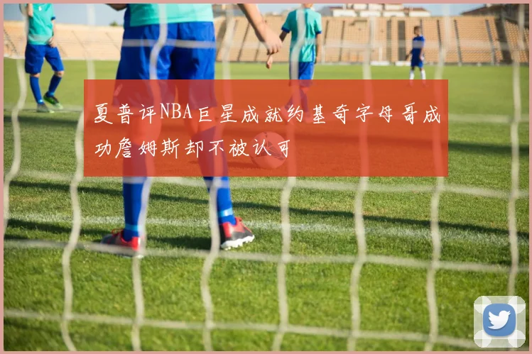 夏普评NBA巨星成就约基奇字母哥成功詹姆斯却不被认可