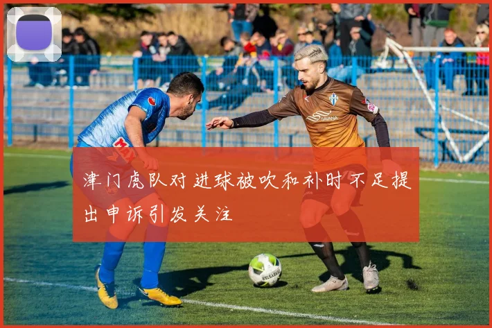 津门虎队对进球被吹和补时不足提出申诉引发关注