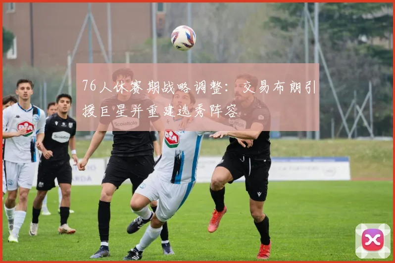 76人休赛期战略调整：交易布朗引援巨星并重建选秀阵容