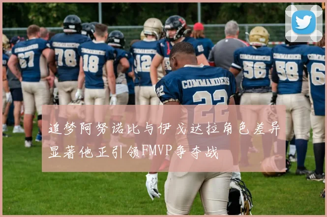 追梦阿努诺比与伊戈达拉角色差异显著他正引领FMVP争夺战