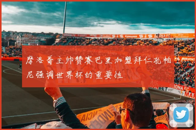 摩洛哥主帅赞赛巴里加盟拜仁孔帕尼强调世界杯的重要性