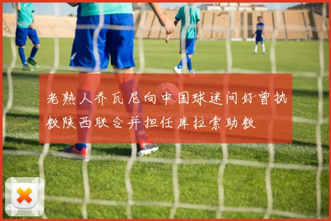 老熟人乔瓦尼向中国球迷问好曾执教陕西联合并担任库拉索助教
