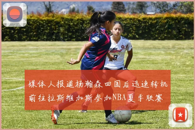 媒体人报道杨瀚森回国后迅速转机前往拉斯维加斯参加NBA夏季联赛
