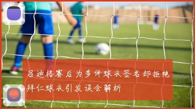 吕迪格赛后为多件球衣签名却拒绝拜仁球衣引发误会解析