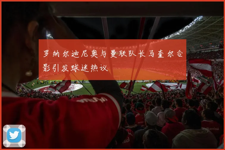 罗纳尔迪尼奥与曼联队长马奎尔合影引发球迷热议