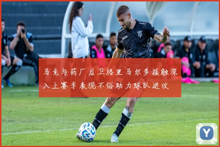 马竞与药厂后卫格里马尔多接触深入上赛季表现不俗助力球队进攻