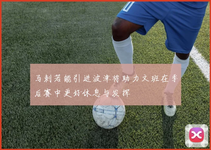 马刺若能引进波津将助力文班在季后赛中更好休息与发挥