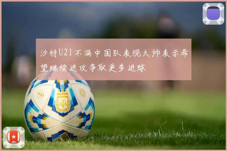 沙特U21不满中国队表现久帅表示希望继续进攻争取更多进球