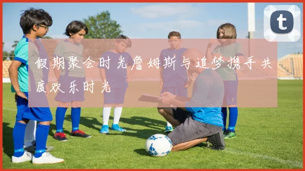 假期聚会时光詹姆斯与追梦携手共度欢乐时光