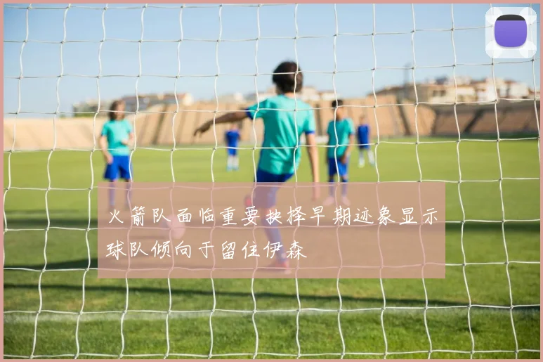 火箭队面临重要抉择早期迹象显示球队倾向于留住伊森