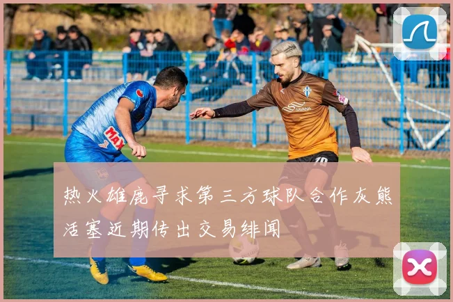 热火雄鹿寻求第三方球队合作灰熊活塞近期传出交易绯闻