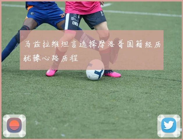 马兹拉维坦言选择摩洛哥国籍经历犹豫心路历程