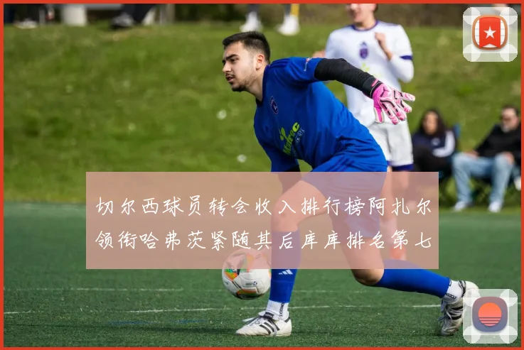 切尔西球员转会收入排行榜阿扎尔领衔哈弗茨紧随其后库库排名第七
