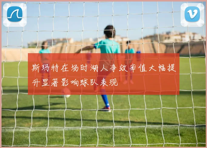 斯玛特在场时湖人净效率值大幅提升显著影响球队表现