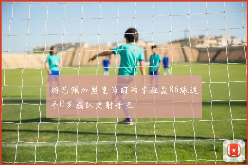 姆巴佩加盟皇马前两季狂轰86球追平C罗成队史射手王